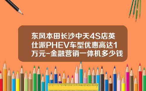 东风本田长沙中天4S店英仕派PHEV车型优惠高达1万元-金融营销一体机多少钱