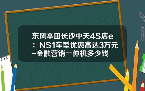 东风本田长沙中天4S店e：NS1车型优惠高达3万元-金融营销一体机多少钱