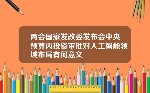 两会国家发改委发布会中央预算内投资审批对人工智能领域布局有何意义