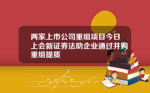 两家上市公司重组项目今日上会新证券法助企业通过并购重组提质