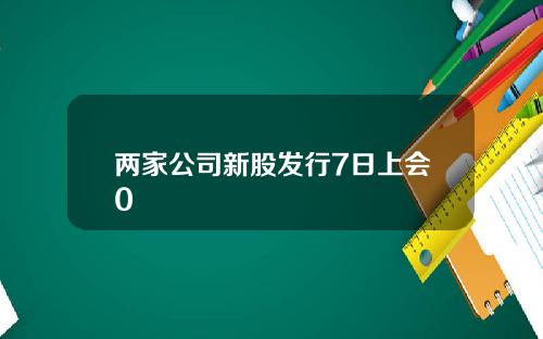 两家公司新股发行7日上会0
