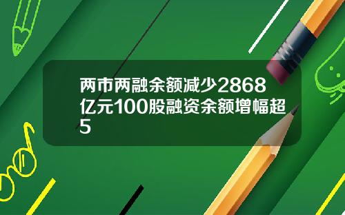 两市两融余额减少2868亿元100股融资余额增幅超5