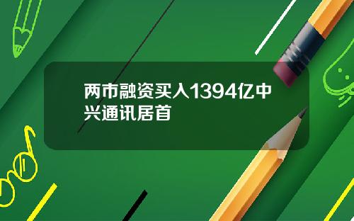 两市融资买入1394亿中兴通讯居首