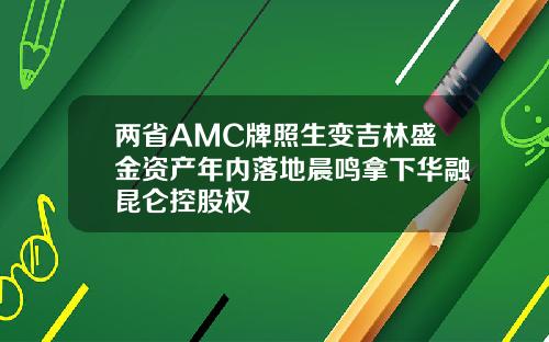两省AMC牌照生变吉林盛金资产年内落地晨鸣拿下华融昆仑控股权