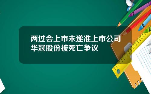 两过会上市未遂准上市公司华冠股份被死亡争议