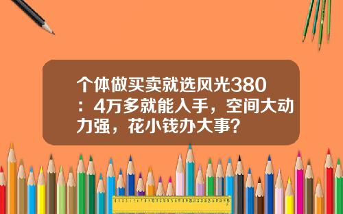 个体做买卖就选风光380：4万多就能入手，空间大动力强，花小钱办大事？