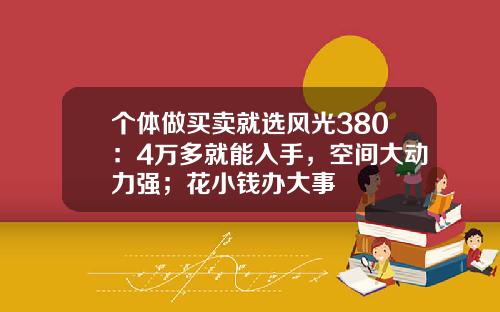 个体做买卖就选风光380：4万多就能入手，空间大动力强；花小钱办大事