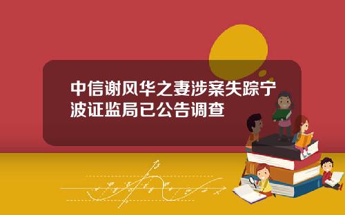 中信谢风华之妻涉案失踪宁波证监局已公告调查