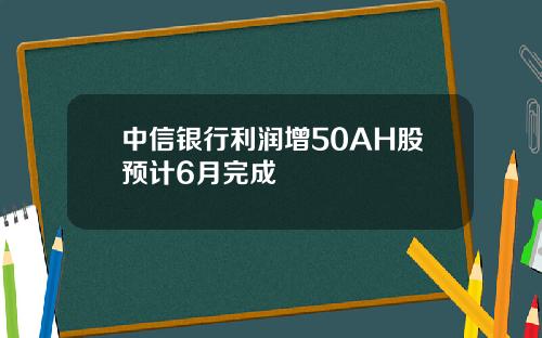 中信银行利润增50AH股预计6月完成