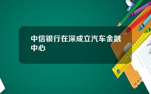 中信银行在深成立汽车金融中心
