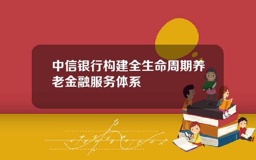 中信银行构建全生命周期养老金融服务体系