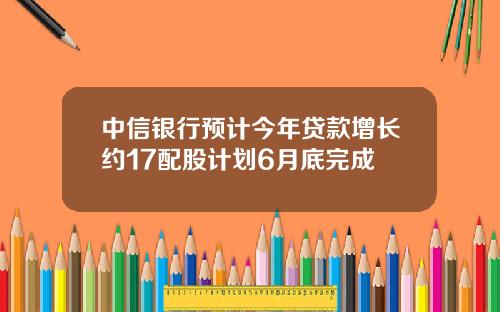 中信银行预计今年贷款增长约17配股计划6月底完成