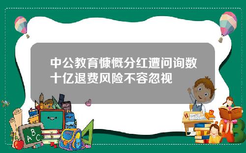 中公教育慷慨分红遭问询数十亿退费风险不容忽视