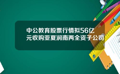 中公教育股票行情拟56亿元收购亚夏润南两全资子公司