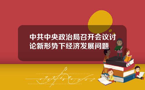 中共中央政治局召开会议讨论新形势下经济发展问题