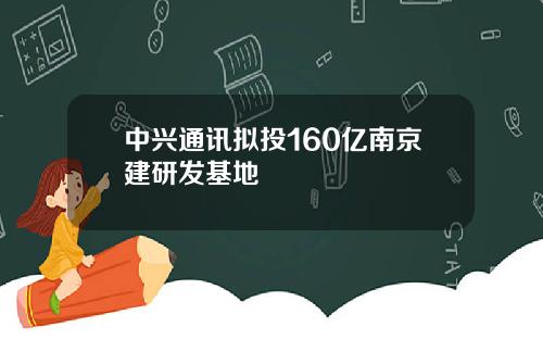 中兴通讯拟投160亿南京建研发基地