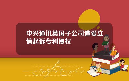 中兴通讯英国子公司遭爱立信起诉专利侵权