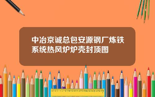 中冶京诚总包安源钢厂炼铁系统热风炉炉壳封顶图