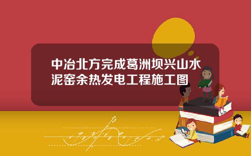 中冶北方完成葛洲坝兴山水泥窑余热发电工程施工图