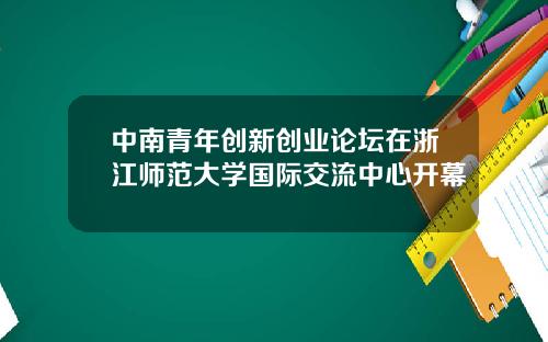 中南青年创新创业论坛在浙江师范大学国际交流中心开幕