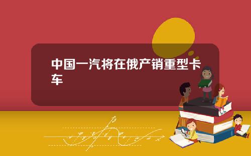 中国一汽将在俄产销重型卡车