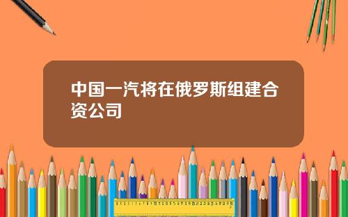 中国一汽将在俄罗斯组建合资公司