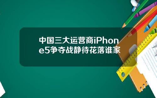 中国三大运营商iPhone5争夺战静待花落谁家