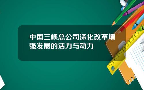 中国三峡总公司深化改革增强发展的活力与动力