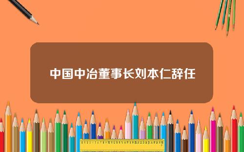 中国中冶董事长刘本仁辞任