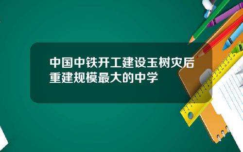 中国中铁开工建设玉树灾后重建规模最大的中学