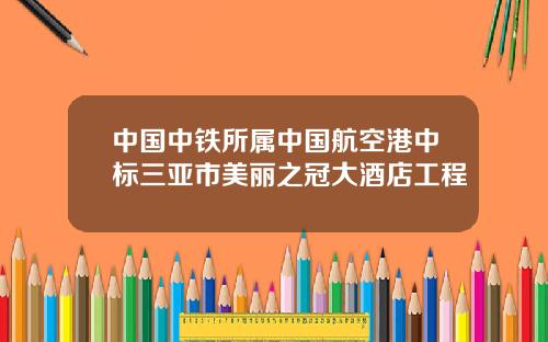 中国中铁所属中国航空港中标三亚市美丽之冠大酒店工程