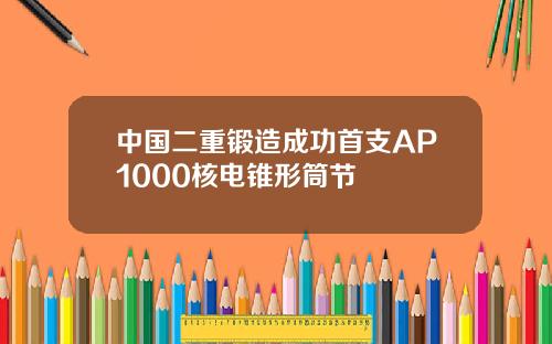 中国二重锻造成功首支AP1000核电锥形筒节