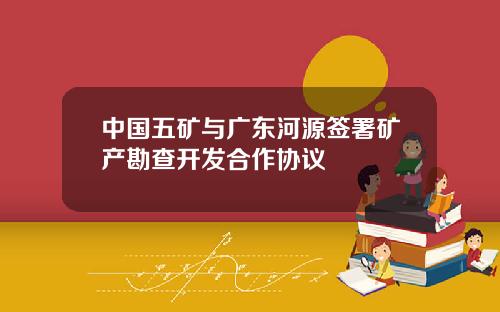 中国五矿与广东河源签署矿产勘查开发合作协议