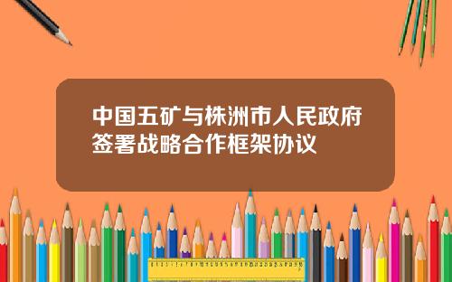 中国五矿与株洲市人民政府签署战略合作框架协议