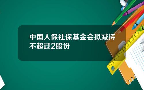 中国人保社保基金会拟减持不超过2股份