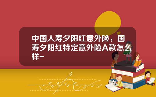 中国人寿夕阳红意外险，国寿夕阳红特定意外险A款怎么样-