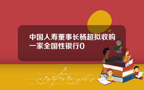 中国人寿董事长杨超拟收购一家全国性银行0