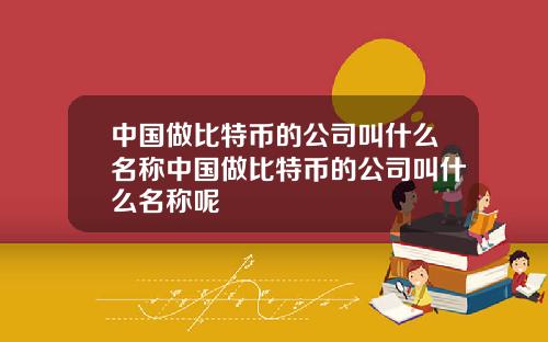 中国做比特币的公司叫什么名称中国做比特币的公司叫什么名称呢