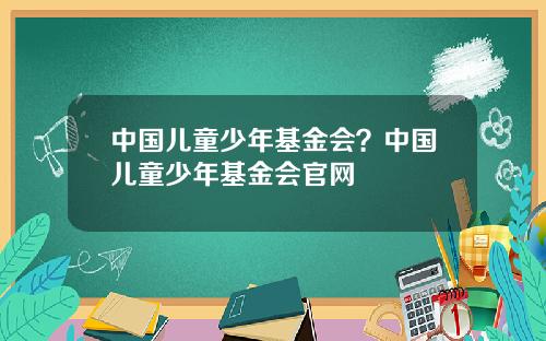 中国儿童少年基金会？中国儿童少年基金会官网