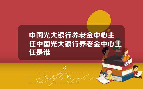 中国光大银行养老金中心主任中国光大银行养老金中心主任是谁