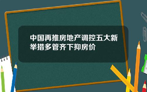 中国再推房地产调控五大新举措多管齐下抑房价