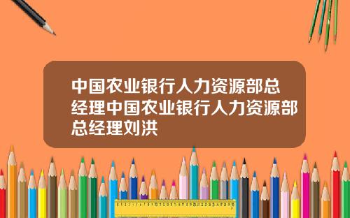 中国农业银行人力资源部总经理中国农业银行人力资源部总经理刘洪