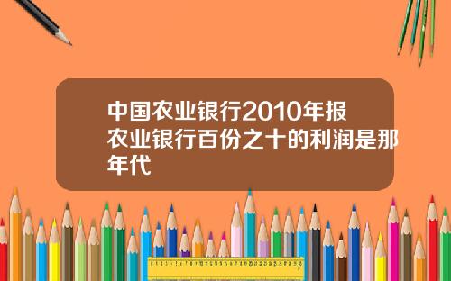 中国农业银行2010年报农业银行百份之十的利润是那年代