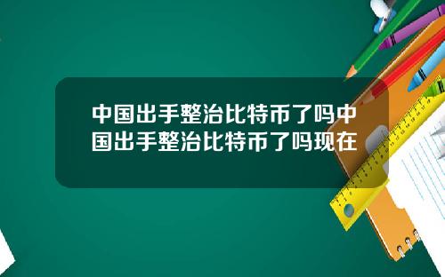 中国出手整治比特币了吗中国出手整治比特币了吗现在