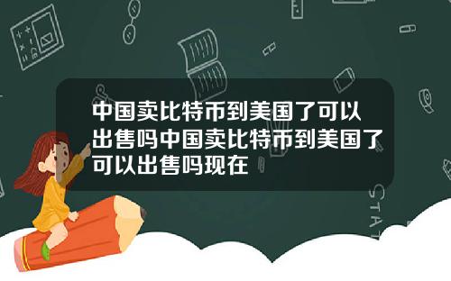 中国卖比特币到美国了可以出售吗中国卖比特币到美国了可以出售吗现在