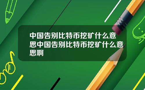 中国告别比特币挖矿什么意思中国告别比特币挖矿什么意思啊