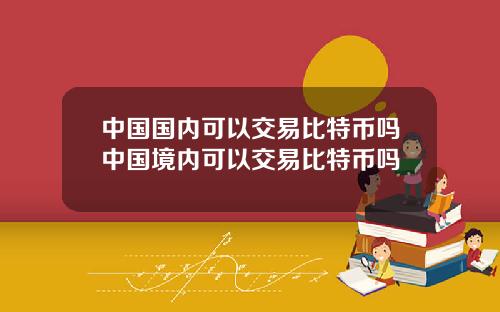 中国国内可以交易比特币吗中国境内可以交易比特币吗