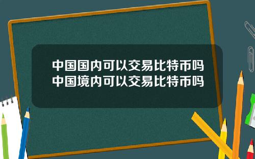 中国国内可以交易比特币吗中国境内可以交易比特币吗