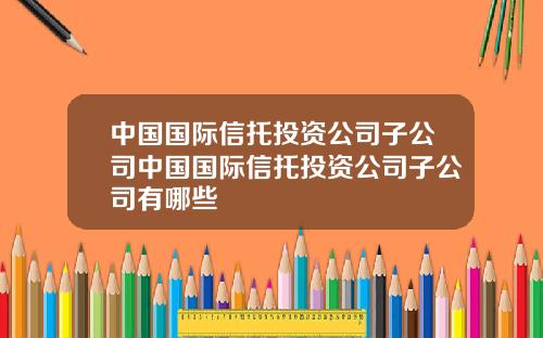 中国国际信托投资公司子公司中国国际信托投资公司子公司有哪些