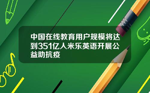中国在线教育用户规模将达到351亿人米乐英语开展公益助抗疫